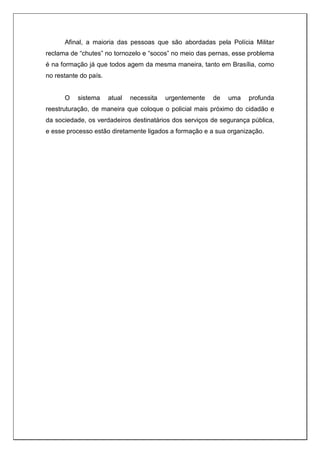 Afinal, a maioria das pessoas que são abordadas pela Polícia Militar
reclama de “chutes” no tornozelo e “socos” no meio das pernas, esse problema
é na formação já que todos agem da mesma maneira, tanto em Brasília, como
no restante do país.
O sistema atual necessita urgentemente de uma profunda
reestruturação, de maneira que coloque o policial mais próximo do cidadão e
da sociedade, os verdadeiros destinatários dos serviços de segurança pública,
e esse processo estão diretamente ligados a formação e a sua organização.
 