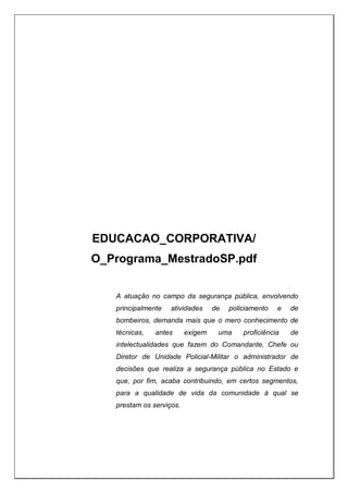 EDUCACAO_CORPORATIVA/
O_Programa_MestradoSP.pdf
A atuação no campo da segurança pública, envolvendo
principalmente atividades de policiamento e de
bombeiros, demanda mais que o mero conhecimento de
técnicas, antes exigem uma proficiência de
intelectualidades que fazem do Comandante, Chefe ou
Diretor de Unidade Policial-Militar o administrador de
decisões que realiza a segurança pública no Estado e
que, por fim, acaba contribuindo, em certos segmentos,
para a qualidade de vida da comunidade à qual se
prestam os serviços.
 