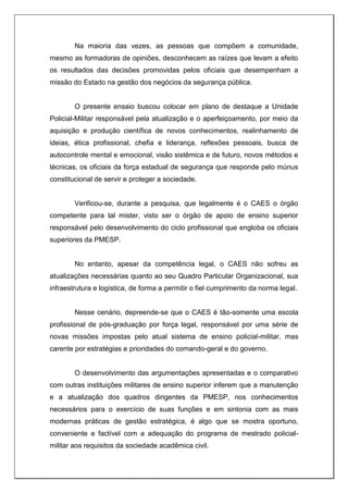 Na maioria das vezes, as pessoas que compõem a comunidade,
mesmo as formadoras de opiniões, desconhecem as raízes que levam a efeito
os resultados das decisões promovidas pelos oficiais que desempenham a
missão do Estado na gestão dos negócios da segurança pública.
O presente ensaio buscou colocar em plano de destaque a Unidade
Policial-Militar responsável pela atualização e o aperfeiçoamento, por meio da
aquisição e produção científica de novos conhecimentos, realinhamento de
ideias, ética profissional, chefia e liderança, reflexões pessoais, busca de
autocontrole mental e emocional, visão sistêmica e de futuro, novos métodos e
técnicas, os oficiais da força estadual de segurança que responde pelo múnus
constitucional de servir e proteger a sociedade.
Verificou-se, durante a pesquisa, que legalmente é o CAES o órgão
competente para tal mister, visto ser o órgão de apoio de ensino superior
responsável pelo desenvolvimento do ciclo profissional que engloba os oficiais
superiores da PMESP.
No entanto, apesar da competência legal, o CAES não sofreu as
atualizações necessárias quanto ao seu Quadro Particular Organizacional, sua
infraestrutura e logística, de forma a permitir o fiel cumprimento da norma legal.
Nesse cenário, depreende-se que o CAES é tão-somente uma escola
profissional de pós-graduação por força legal, responsável por uma série de
novas missões impostas pelo atual sistema de ensino policial-militar, mas
carente por estratégias e prioridades do comando-geral e do governo.
O desenvolvimento das argumentações apresentadas e o comparativo
com outras instituições militares de ensino superior inferem que a manutenção
e a atualização dos quadros dirigentes da PMESP, nos conhecimentos
necessários para o exercício de suas funções e em sintonia com as mais
modernas práticas de gestão estratégica, é algo que se mostra oportuno,
conveniente e factível com a adequação do programa de mestrado policial-
militar aos requisitos da sociedade acadêmica civil.
 