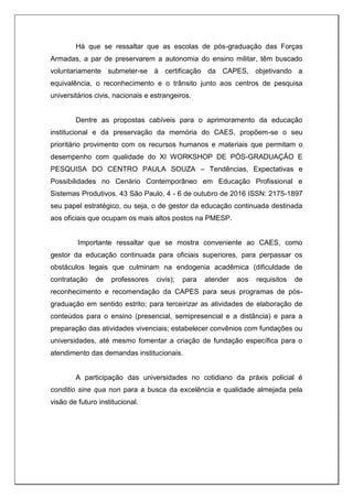 Há que se ressaltar que as escolas de pós-graduação das Forças
Armadas, a par de preservarem a autonomia do ensino militar, têm buscado
voluntariamente submeter-se à certificação da CAPES, objetivando a
equivalência, o reconhecimento e o trânsito junto aos centros de pesquisa
universitários civis, nacionais e estrangeiros.
Dentre as propostas cabíveis para o aprimoramento da educação
institucional e da preservação da memória do CAES, propõem-se o seu
prioritário provimento com os recursos humanos e materiais que permitam o
desempenho com qualidade do XI WORKSHOP DE PÓS-GRADUAÇÃO E
PESQUISA DO CENTRO PAULA SOUZA – Tendências, Expectativas e
Possibilidades no Cenário Contemporâneo em Educação Profissional e
Sistemas Produtivos. 43 São Paulo, 4 - 6 de outubro de 2016 ISSN: 2175-1897
seu papel estratégico, ou seja, o de gestor da educação continuada destinada
aos oficiais que ocupam os mais altos postos na PMESP.
Importante ressaltar que se mostra conveniente ao CAES, como
gestor da educação continuada para oficiais superiores, para perpassar os
obstáculos legais que culminam na endogenia acadêmica (dificuldade de
contratação de professores civis); para atender aos requisitos de
reconhecimento e recomendação da CAPES para seus programas de pós-
graduação em sentido estrito; para terceirizar as atividades de elaboração de
conteúdos para o ensino (presencial, semipresencial e a distância) e para a
preparação das atividades vivenciais; estabelecer convênios com fundações ou
universidades, até mesmo fomentar a criação de fundação específica para o
atendimento das demandas institucionais.
A participação das universidades no cotidiano da práxis policial é
conditio sine qua non para a busca da excelência e qualidade almejada pela
visão de futuro institucional.
 