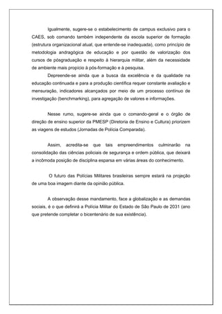 Igualmente, sugere-se o estabelecimento de campus exclusivo para o
CAES, sob comando também independente da escola superior de formação
(estrutura organizacional atual, que entende-se inadequada), como princípio de
metodologia andragógica de educação e por questão de valorização dos
cursos de pósgraduação e respeito à hierarquia militar, além da necessidade
de ambiente mais propício à pós-formação e à pesquisa.
Depreende-se ainda que a busca da excelência e da qualidade na
educação continuada e para a produção científica requer constante avaliação e
mensuração, indicadores alcançados por meio de um processo contínuo de
investigação (benchmarking), para agregação de valores e informações.
Nesse rumo, sugere-se ainda que o comando-geral e o órgão de
direção de ensino superior da PMESP (Diretoria de Ensino e Cultura) priorizem
as viagens de estudos (Jornadas de Polícia Comparada).
Assim, acredita-se que tais empreendimentos culminarão na
consolidação das ciências policiais de segurança e ordem pública, que deixará
a incômoda posição de disciplina esparsa em várias áreas do conhecimento.
O futuro das Polícias Militares brasileiras sempre estará na projeção
de uma boa imagem diante da opinião pública.
A observação desse mandamento, face a globalização e as demandas
sociais, é o que definirá a Polícia Militar do Estado de São Paulo de 2031 (ano
que pretende completar o bicentenário de sua existência).
 