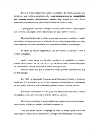 Desde o início do século XX, muitos pesquisadores de modelos educacionais
concluíram que o sistema pedagógico não respondia plenamente às necessidades
das pessoas adultas, principalmente aquelas que, através dos anos, foram
assimilando conhecimentos e habilidades em diferentes áreas do saber.
A pedagogia foi aplicada à crianças e adultos, contrariando a própria origem
que se refere à educação e ensino das crianças (do grego paidós = criança).
No ensino fundamental e médio, as crianças necessitam e aceitam o modelo
pedagógico, entretanto ao entrar na adolescência, os questionamentos começam a ser
mais freqüentes, incluindo os métodos e as pessoas envolvidas na aprendizagem.
O adulto, ao adquirir experiências, vive um conflito ao deparar-se com o
modelo pedagógico.
Aceita, muitas vezes, por disciplina, respeitando a autoridade e o método,
mas se sente frustrado por não colocar no jogo da aprendizagem sua vasta bagagem
de conhecimento, fruto de seus acertos e erros ao longo da vida.
O adulto sabe o que quer e aonde quer chegar, pois tem consciência do que
lhe falta agregar.
Em 1926, na Associação Americana para Educação de Adultos, o Professor
Linderman, E.C. apresentou ao mundo uma pesquisa onde convidava os profissionais
de educação a considerar profundas diferenças entre o ensino infantil e o adulto.
Entretanto, somente em 1973 foi que o Prof. Malcom Knowles definiu o termo
Andragogia, como a arte e ciência de orientar adultos a aprender.
O modelo andragógico é recomendado para treinamentos em organizações,
desde que os facilitadores estejam habilitados para esse fim.
Tem sido muito comum o emprego do nome do modelo para cursos em
alguns países, mas na prática conservam as principais características pedagógicas.
 