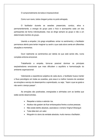 O comprometimento de todos é imprescindível.
Como num navio, todos chegam juntos no porto almejado.
O facilitador durante as sessões presenciais, conduz, ativa e
permanentemente, a energia do grupo para o foco e acompanha cada um dos
participantes de forma individualizada, mas se dirige sempre ao grupo e não a um
determinado membro do grupo.
Usando a empatia ( do grego empátheia: entrar no sentimento), o facilitador
permanece atento para tentar imaginar ou sentir o que cada aluno sente em diferentes
situações e momentos.
Ouvir realmente os sentimentos por detrás do que está sendo dito, numa
completa sintonia emocional.
Trabalhando a empatia, torna-se possível dominar os principais
seqüestradores emocionais que mais dificultam o equilíbrio e harmonização do
ambiente organizacional.
Valorizando a experiência subjetiva de cada aluno, o facilitador busca manter
o fluxo psicológico em todas as ocasiões, pois essa é a melhor maneira de canalizar
as emoções a serviço do desempenho e aprendizado, ou seja, “ fazer o que se gosta e
não sentir o tempo passar” .
As emoções são positivadas, energizadas e alinhadas com as tarefas que
estão sendo desenvolvidas.
 Respeitar a todos e valorizá- los.
 Adultos não gostam de ficar embaraçados frente a outras pessoas.
 Não existe detrito absoluto, assinalava o romeno Virghuil Gheorguil.
 Toda idéia tem um valor.
 Ninguém é o dono da verdade absoluta, muito menos o facilitador.
 