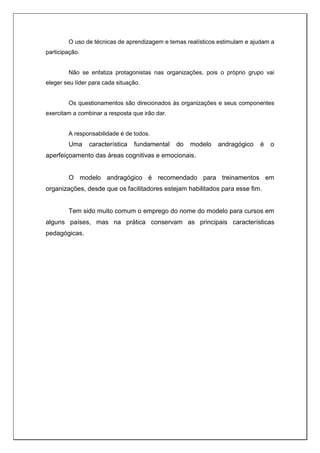 O uso de técnicas de aprendizagem e temas realísticos estimulam e ajudam a
participação.
Não se enfatiza protagonistas nas organizações, pois o próprio grupo vai
eleger seu líder para cada situação.
Os questionamentos são direcionados às organizações e seus componentes
exercitam a combinar a resposta que irão dar.
A responsabilidade é de todos.
Uma característica fundamental do modelo andragógico é o
aperfeiçoamento das áreas cognitivas e emocionais.
O modelo andragógico é recomendado para treinamentos em
organizações, desde que os facilitadores estejam habilitados para esse fim.
Tem sido muito comum o emprego do nome do modelo para cursos em
alguns países, mas na prática conservam as principais características
pedagógicas.
 