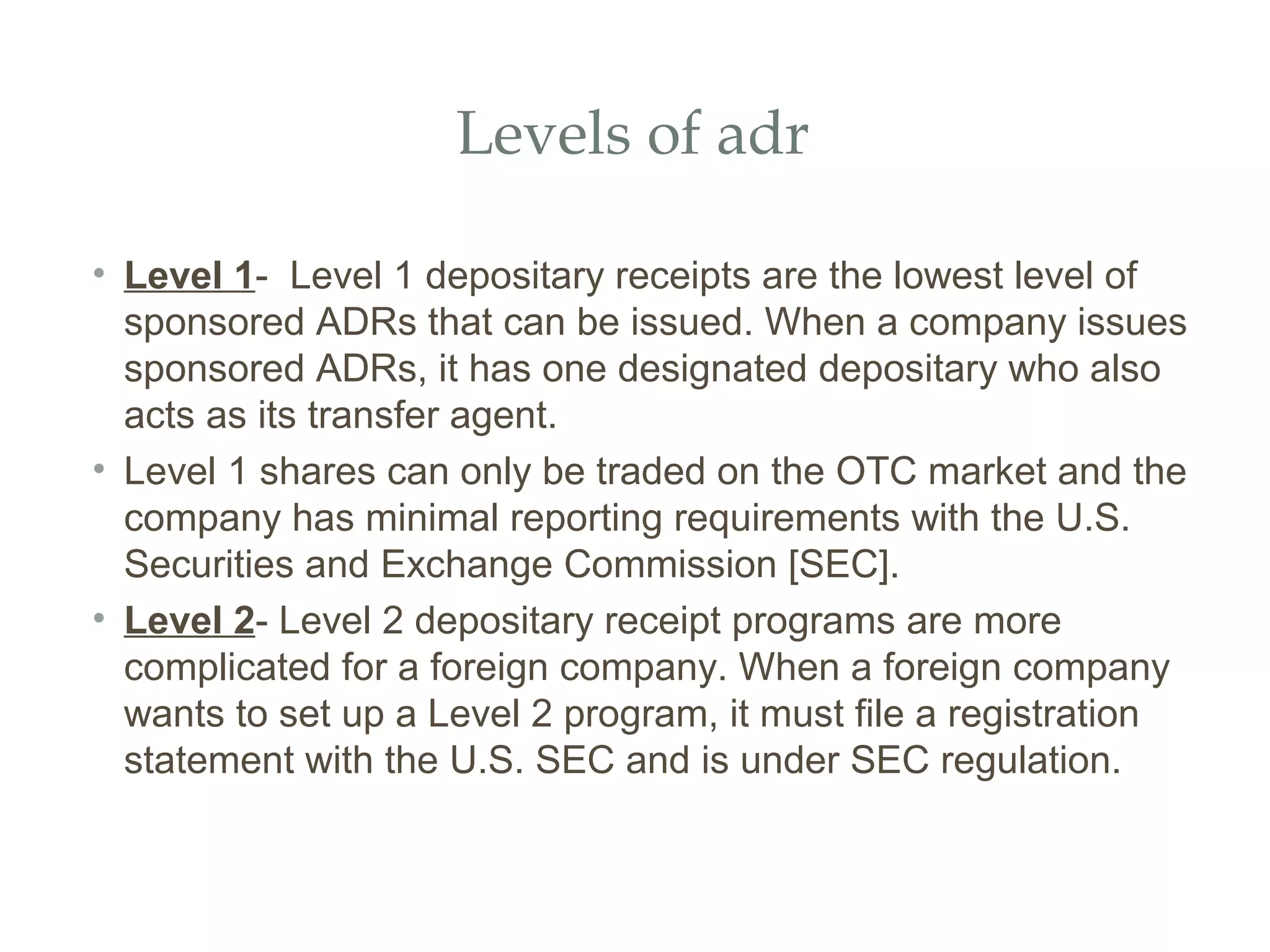 Levels of adr

• Level 1- Level 1 depositary receipts are the lowest level of
  sponsored ADRs that can be issued. When a company issues
  sponsored ADRs, it has one designated depositary who also
  acts as its transfer agent.
• Level 1 shares can only be traded on the OTC market and the
  company has minimal reporting requirements with the U.S.
  Securities and Exchange Commission [SEC].
• Level 2- Level 2 depositary receipt programs are more
  complicated for a foreign company. When a foreign company
  wants to set up a Level 2 program, it must file a registration
  statement with the U.S. SEC and is under SEC regulation.
 