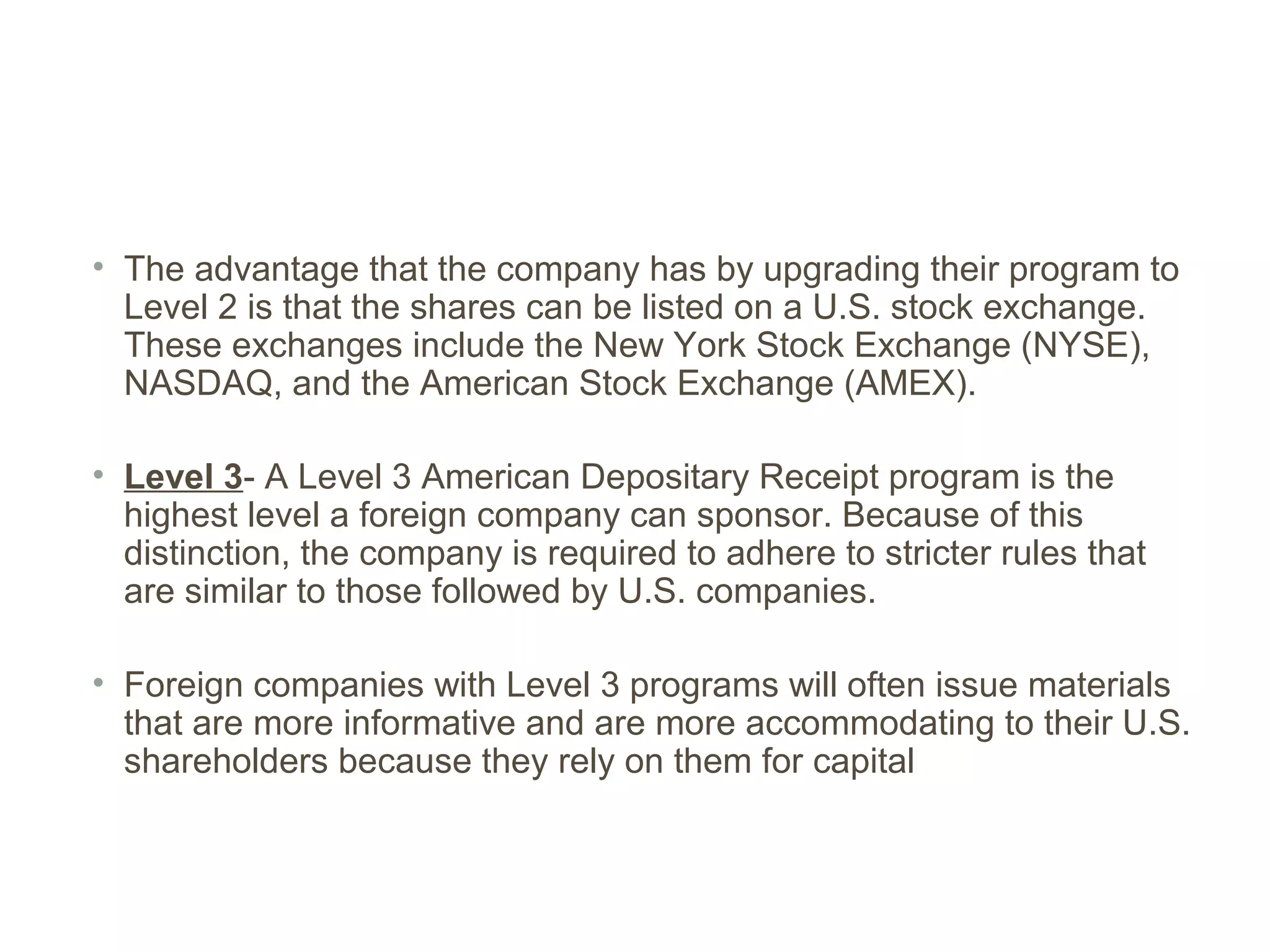 • The advantage that the company has by upgrading their program to
  Level 2 is that the shares can be listed on a U.S. stock exchange.
  These exchanges include the New York Stock Exchange (NYSE),
  NASDAQ, and the American Stock Exchange (AMEX).

• Level 3- A Level 3 American Depositary Receipt program is the
  highest level a foreign company can sponsor. Because of this
  distinction, the company is required to adhere to stricter rules that
  are similar to those followed by U.S. companies.

• Foreign companies with Level 3 programs will often issue materials
  that are more informative and are more accommodating to their U.S.
  shareholders because they rely on them for capital
 