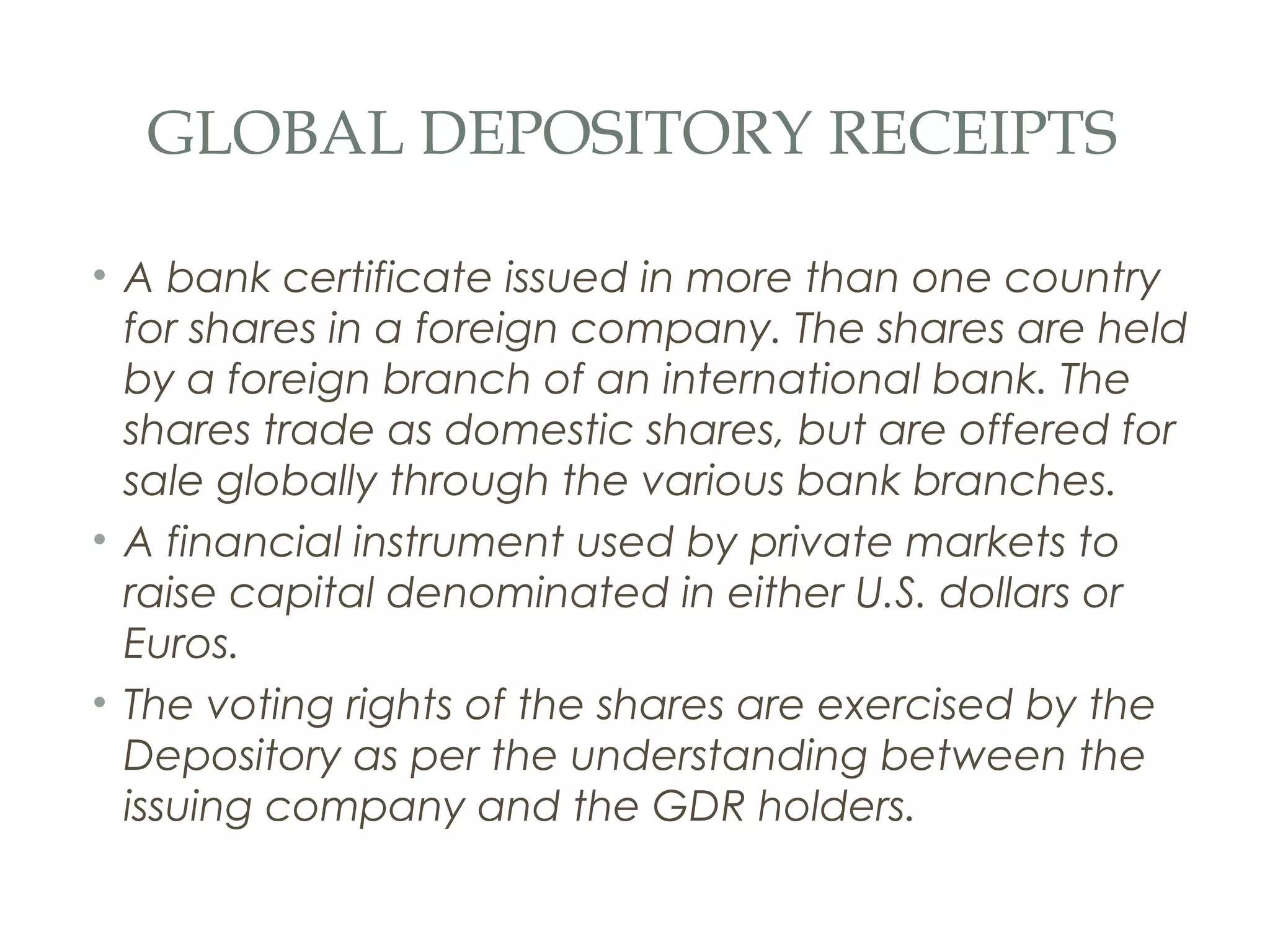 GLOBAL DEPOSITORY RECEIPTS

• A bank certificate issued in more than one country
  for shares in a foreign company. The shares are held
  by a foreign branch of an international bank. The
  shares trade as domestic shares, but are offered for
  sale globally through the various bank branches.
• A financial instrument used by private markets to
  raise capital denominated in either U.S. dollars or
  Euros.
• The voting rights of the shares are exercised by the
  Depository as per the understanding between the
  issuing company and the GDR holders.
 