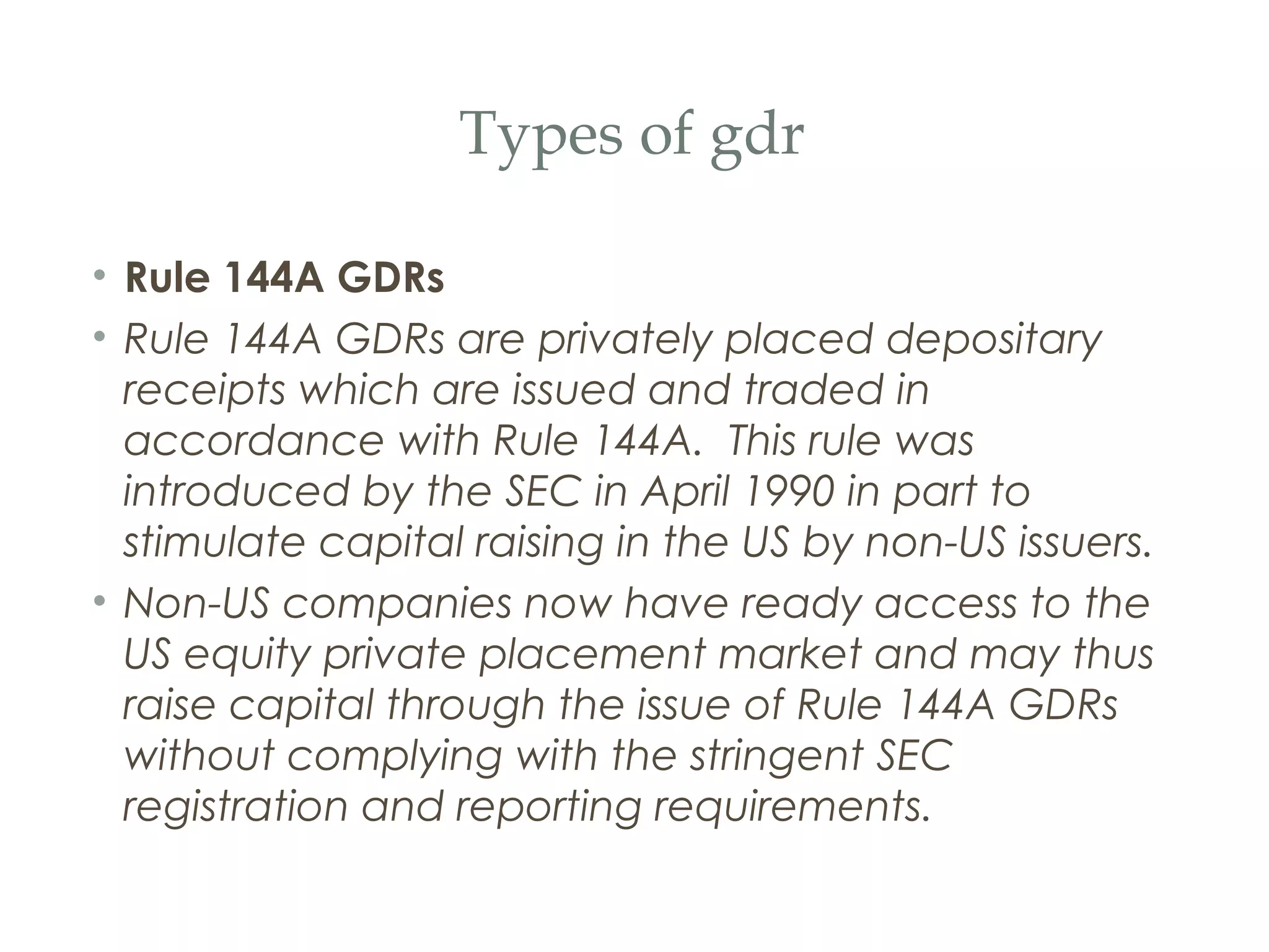 Types of gdr

• Rule 144A GDRs
• Rule 144A GDRs are privately placed depositary
  receipts which are issued and traded in
  accordance with Rule 144A.  This rule was
  introduced by the SEC in April 1990 in part to
  stimulate capital raising in the US by non-US issuers.
• Non-US companies now have ready access to the
  US equity private placement market and may thus
  raise capital through the issue of Rule 144A GDRs
  without complying with the stringent SEC
  registration and reporting requirements.
 