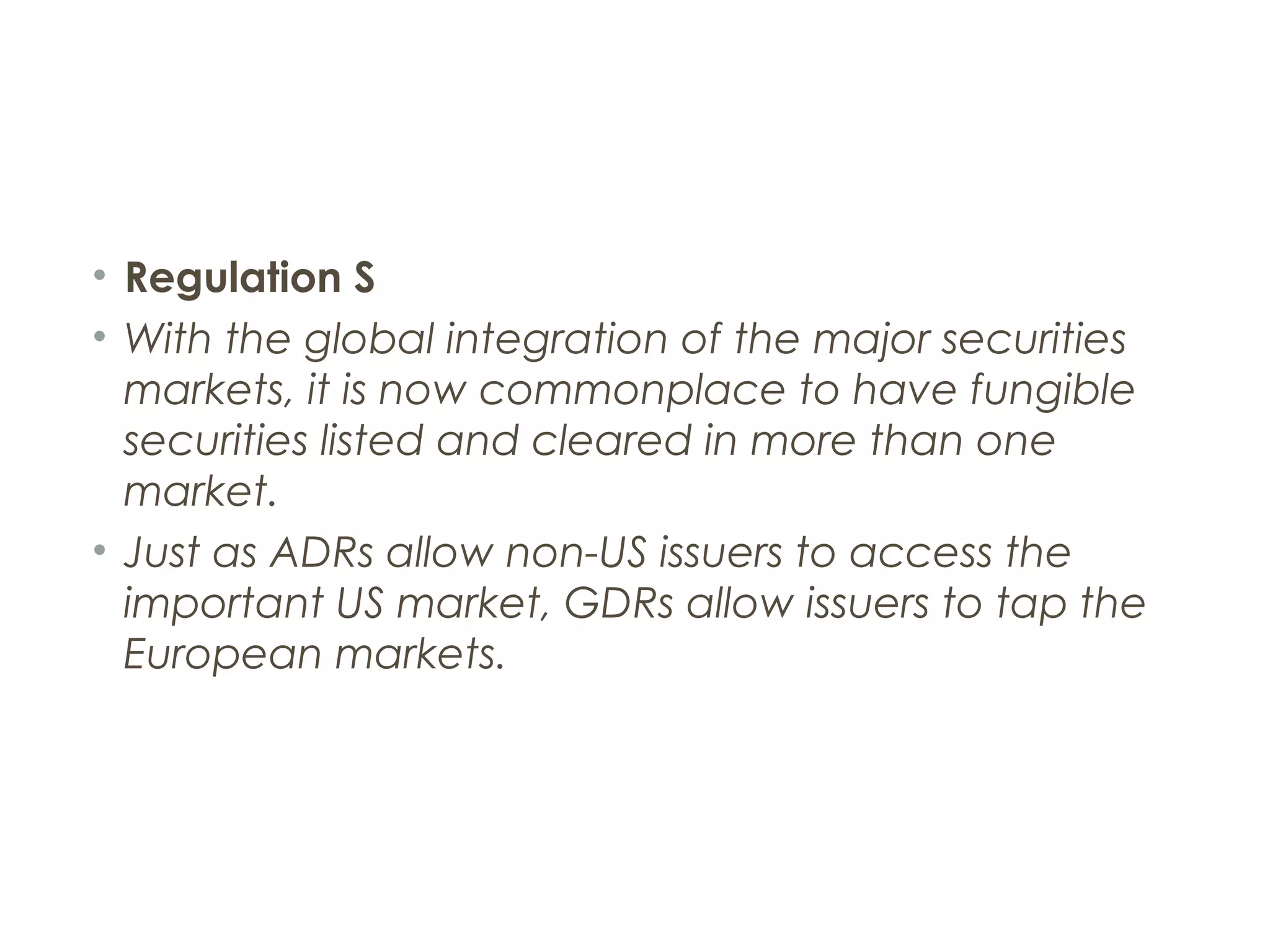 • Regulation S
• With the global integration of the major securities
  markets, it is now commonplace to have fungible
  securities listed and cleared in more than one
  market.
• Just as ADRs allow non-US issuers to access the
  important US market, GDRs allow issuers to tap the
  European markets.
 