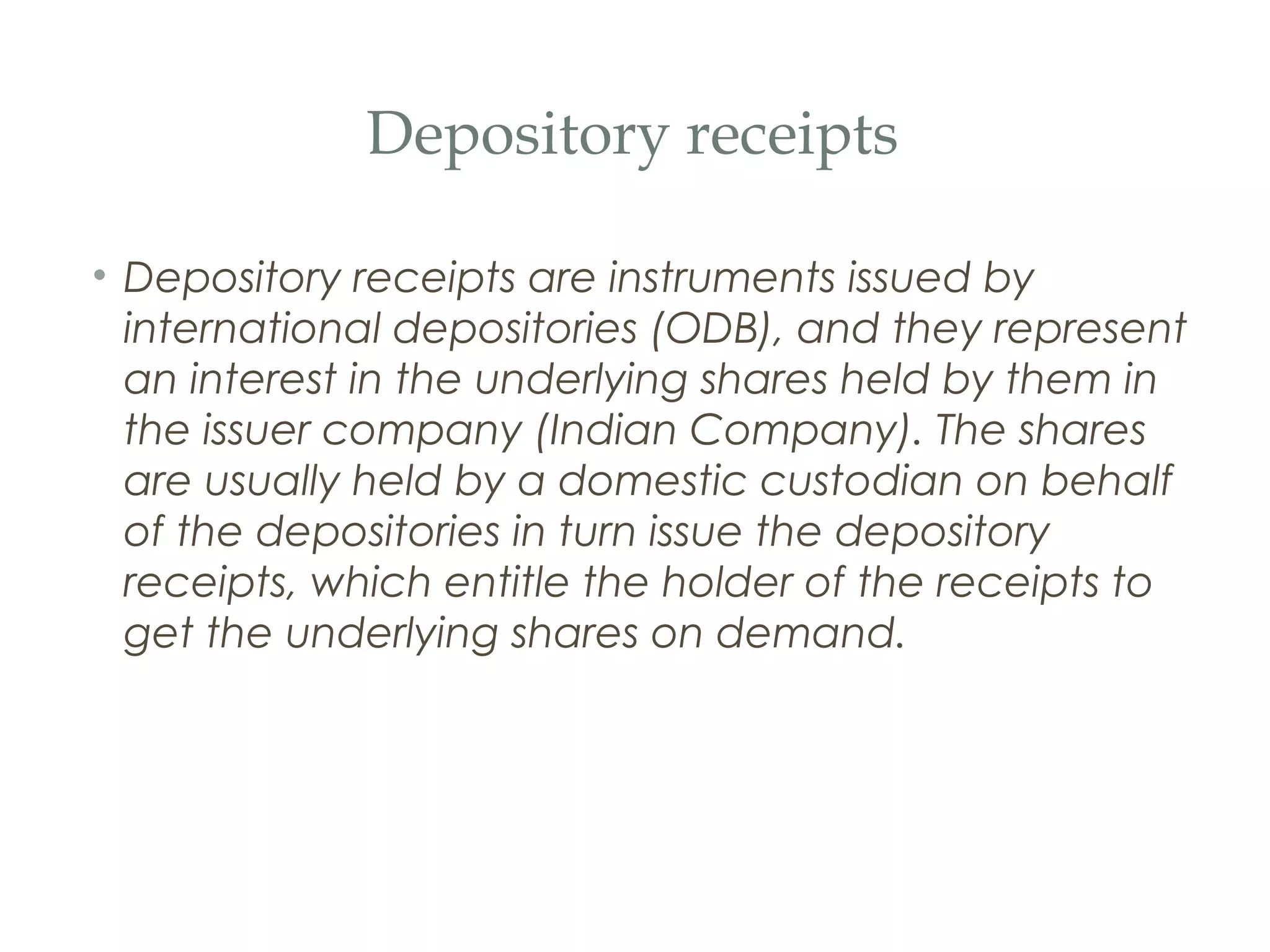 Depository receipts

• Depository receipts are instruments issued by
  international depositories (ODB), and they represent
  an interest in the underlying shares held by them in
  the issuer company (Indian Company). The shares
  are usually held by a domestic custodian on behalf
  of the depositories in turn issue the depository
  receipts, which entitle the holder of the receipts to
  get the underlying shares on demand.
 