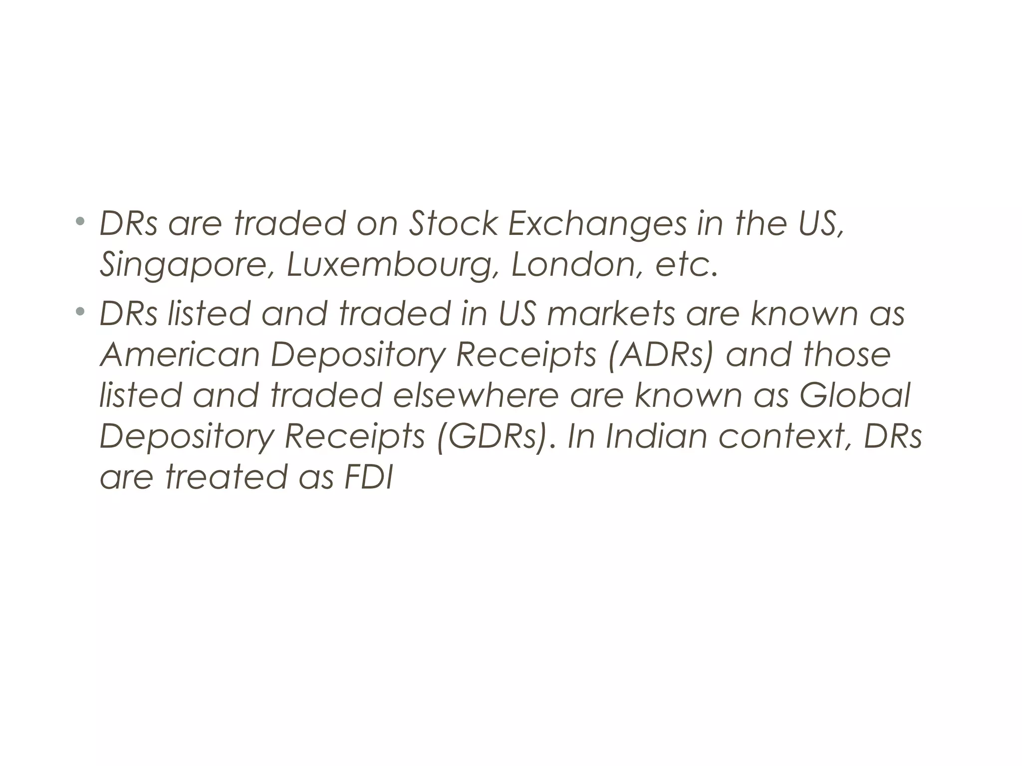• DRs are traded on Stock Exchanges in the US,
  Singapore, Luxembourg, London, etc.
• DRs listed and traded in US markets are known as
  American Depository Receipts (ADRs) and those
  listed and traded elsewhere are known as Global
  Depository Receipts (GDRs). In Indian context, DRs
  are treated as FDI
 
