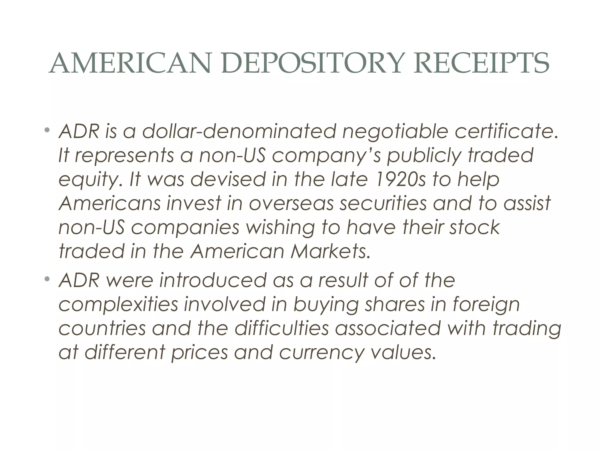 AMERICAN DEPOSITORY RECEIPTS

• ADR is a dollar-denominated negotiable certificate.
  It represents a non-US company’s publicly traded
  equity. It was devised in the late 1920s to help
  Americans invest in overseas securities and to assist
  non-US companies wishing to have their stock
  traded in the American Markets.
• ADR were introduced as a result of of the
  complexities involved in buying shares in foreign
  countries and the difficulties associated with trading
  at different prices and currency values.
 