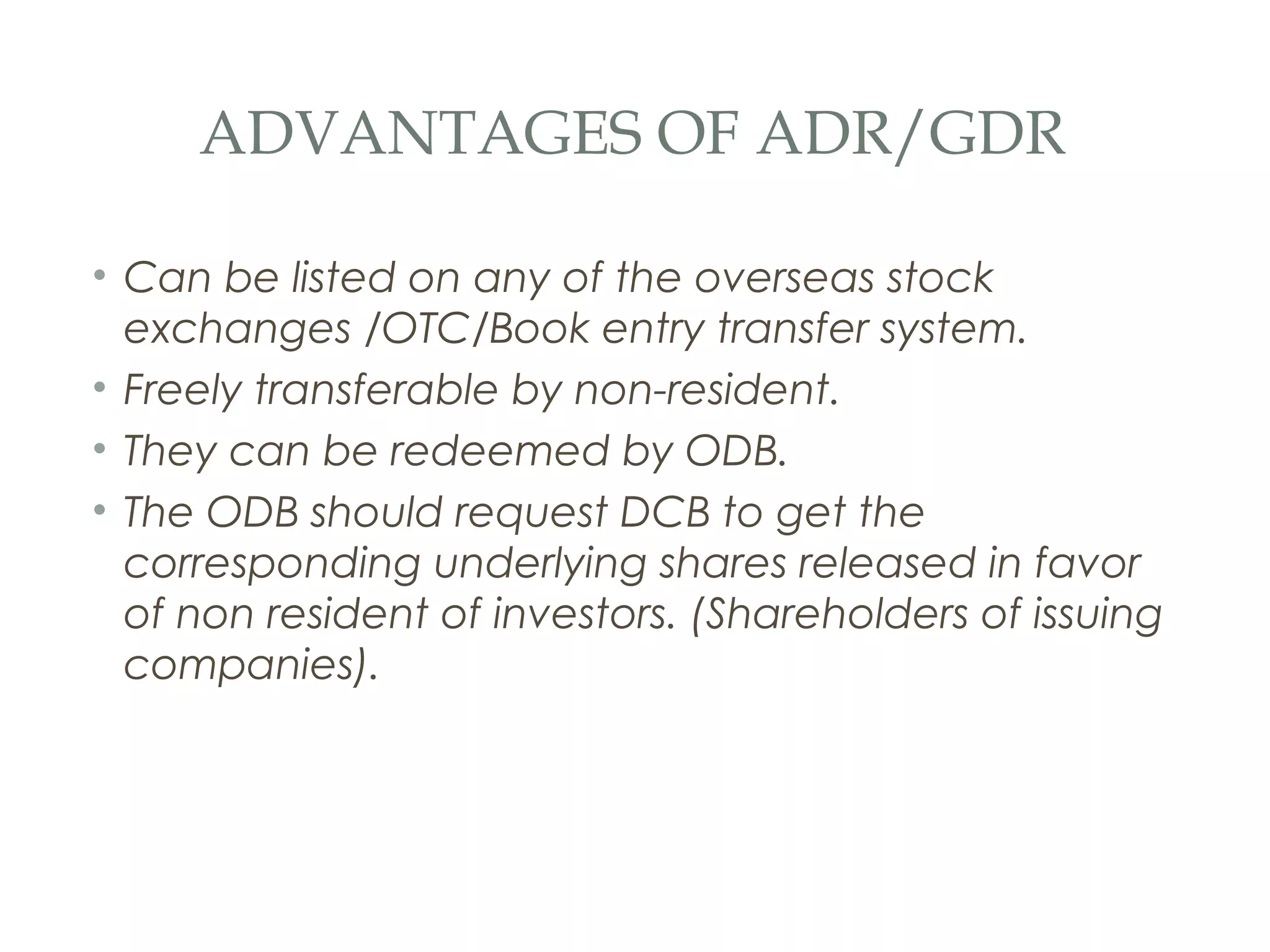 ADVANTAGES OF ADR/GDR

• Can be listed on any of the overseas stock
  exchanges /OTC/Book entry transfer system.
• Freely transferable by non-resident.
• They can be redeemed by ODB.
• The ODB should request DCB to get the
  corresponding underlying shares released in favor
  of non resident of investors. (Shareholders of issuing
  companies).
 