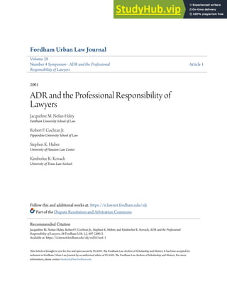 Fordham Urban Law Journal
Volume 28
Number 4 Symposium - ADR and the Professional
Responsibility of Lawyers
Article 1
2001
ADR and the Professional Responsibility of
Lawyers
Jacqueline M. Nolan-Haley
Fordham University School of Law
Robert F. Cochran Jr.
Pepperdine University School of Law
Stephen K. Huber
University of Houston Law Center
Kimberlee K. Kovach
University of Texas Law Sschool
Follow this and additional works at: https://ir.lawnet.fordham.edu/ulj
Part of the Dispute Resolution and Arbitration Commons
This Article is brought to you for free and open access by FLASH: The Fordham Law Archive of Scholarship and History. It has been accepted for
inclusion in Fordham Urban Law Journal by an authorized editor of FLASH: The Fordham Law Archive of Scholarship and History. For more
information, please contact tmelnick@law.fordham.edu.
Recommended Citation
Jacqueline M. Nolan-Haley, Robert F. Cochran Jr., Stephen K. Huber, and Kimberlee K. Kovach, ADR and the Professional
Responsibility of Lawyers, 28 Fordham Urb. L.J. 887 (2001).
Available at: https://ir.lawnet.fordham.edu/ulj/vol28/iss4/1
 
