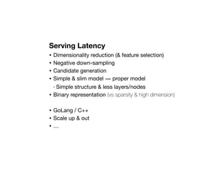 Serving Latency
• Dimensionality reduction (& feature selection)
• Negative down-sampling
• Candidate generation
• Simple & slim model ⟹ proper model
- Simple structure & less layers/nodes
• Binary representation (vs sparsity & high dimension)
• GoLang / C++
• Scale up & out
• …
 