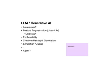 LLM / Generative AI
• As a ranker?
• Feature Augmentation (User & Ad)
• Cold-start
• Explainability
• Creative (Message) Generation
• Simulation / Judge
• …
• Agent?
Vibe creation
 