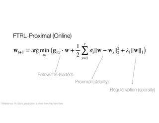 FTRL-Proximal (Online)
Follow-the-leaders
Proximal (stability)
Regularization (sparsity)
Reference: Ad click prediction: a view from the trenches
wt+1 = arg min
w
(g1:t ⋅ w +
1
2
t
∑
s=1
σs∥w − ws∥2
2 + λ1∥w∥1)
 