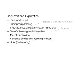 Cold-start and Exploration
— Random bucket
— Thompson sampling
— Stochastic feature augmentation (drop-out)
— Transfer learning (with hierarchy)
— Model initialization
— Semantic embedding (learning to hash)
— Jitter (tie-breaking)
Explore to get more training data
Proximity
 