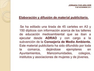 JORNADA CHG-ARA-GDR
                                         9 DE NOVIEMBRE 2011




Elaboración y difusión de material publicitario.

 Se ha editado una tirada de 45 carteles en A3 y
150 dípticos con información acerca de los talleres
de educación medioambiental que se iban a
ejecutar desde ADRAO y con cargo a la
subvención de la Consejería de Medio Ambiente.
Este material publicitario ha sido difundido por toda
la     comarca,      dejándose     ejemplares      en
Ayuntamientos,       Mancomunidades,        colegios,
institutos y asociaciones de mujeres y de jóvenes.
 