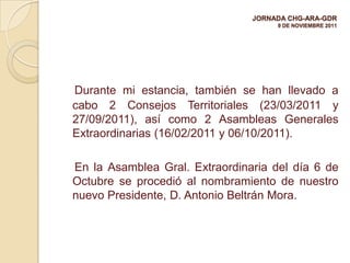 JORNADA CHG-ARA-GDR
                                     9 DE NOVIEMBRE 2011




Durante mi estancia, también se han llevado a
cabo 2 Consejos Territoriales (23/03/2011 y
27/09/2011), así como 2 Asambleas Generales
Extraordinarias (16/02/2011 y 06/10/2011).

En la Asamblea Gral. Extraordinaria del día 6 de
Octubre se procedió al nombramiento de nuestro
nuevo Presidente, D. Antonio Beltrán Mora.
 