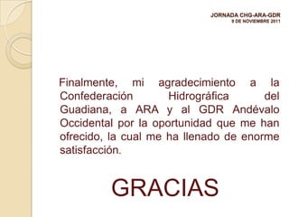 JORNADA CHG-ARA-GDR
                                 9 DE NOVIEMBRE 2011




Finalmente, mi agradecimiento a la
Confederación        Hidrográfica      del
Guadiana, a ARA y al GDR Andévalo
Occidental por la oportunidad que me han
ofrecido, la cual me ha llenado de enorme
satisfacción.


         GRACIAS
 