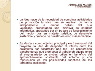 JORNADA CHG-ARA-GDR
                                               9 DE NOVIEMBRE 2011




   La idea nace de la necesidad de coordinar actividades
    de promoción turística que se realizan de forma
    independiente     a     ambas     orillas     del    Río
    Guadiana, presentando una iniciativa de carácter
    informativa, apostando por un trabajo de fortalecimiento
    del medio rural en materia turística, de desarrollo
    sostenible y cuidado de nuestro entorno más inmediato.

   Se destaca como objetivo principal y eje transversal del
    proyecto, la idea de despertar el interés entre los
    asistentes por desarrollar una red de cooperación
    transfronteriza que promueva el trabajo en equipo entre
    el empresariado de ambas orillas en beneficio del
    aprovechamiento sostenible del entorno y con
    repercusión en las posibilidades turísticas de los
    territorios implicados.
 