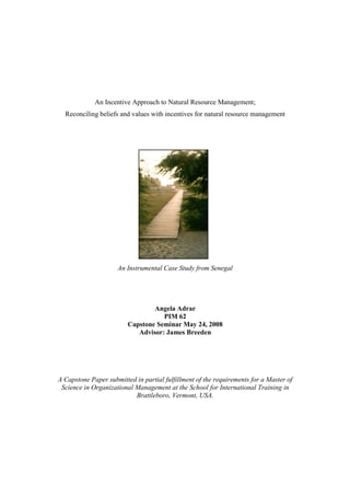 An Incentive Approach to Natural Resource Management;
  Reconciling beliefs and values with incentives for natural resource management




                     An Instrumental Case Study from Senegal




                                 Angela Adrar
                                    PIM 62
                         Capstone Seminar May 24, 2008
                            Advisor: James Breeden




A Capstone Paper submitted in partial fulfillment of the requirements for a Master of
 Science in Organizational Management at the School for International Training in
                           Brattleboro, Vermont, USA.
 