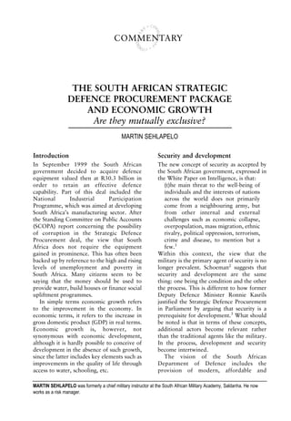 COMMENTARY




                  THE SOUTH AFRICAN STRATEGIC
                 DEFENCE PROCUREMENT PACKAGE
                    AND ECONOMIC GROWTH
                      Are they mutually exclusive?
                                            MARTIN SEHLAPELO

Introduction                                                  Security and development
In September 1999 the South African                           The new concept of security as accepted by
government decided to acquire defence                         the South African government, expressed in
equipment valued then at R30.3 billion in                     the White Paper on Intelligence, is that:
order to retain an effective defence                             (t)he main threat to the well-being of
capability. Part of this deal included the                       individuals and the interests of nations
National         Industrial      Participation                   across the world does not primarily
Programme, which was aimed at developing                         come from a neighbouring army, but
South Africa’s manufacturing sector. After                       from other internal and external
the Standing Committee on Public Accounts                        challenges such as economic collapse,
(SCOPA) report concerning the possibility                        overpopulation, mass migration, ethnic
of corruption in the Strategic Defence                           rivalry, political oppression, terrorism,
Procurement deal, the view that South                            crime and disease, to mention but a
Africa does not require the equipment                            few.1
gained in prominence. This has often been                     Within this context, the view that the
backed up by reference to the high and rising                 military is the primary agent of security is no
levels of unemployment and poverty in                         longer prevalent. Schoeman2 suggests that
South Africa. Many citizens seem to be                        security and development are the same
saying that the money should be used to                       thing: one being the condition and the other
provide water, build houses or finance social                 the process. This is different to how former
upliftment programmes.                                        Deputy Defence Minister Ronnie Kasrils
   In simple terms economic growth refers                     justified the Strategic Defence Procurement
to the improvement in the economy. In                         in Parliament by arguing that security is a
economic terms, it refers to the increase in                  prerequisite for development.3 What should
gross domestic product (GDP) in real terms.                   be noted is that in terms of these concepts,
Economic growth is, however, not                              additional actors become relevant rather
synonymous with economic development,                         than the traditional agents like the military.
although it is hardly possible to conceive of                 In the process, development and security
development in the absence of such growth,                    become intertwined.
since the latter includes key elements such as                   The vision of the South African
improvements in the quality of life through                   Department of Defence includes the
access to water, schooling, etc.                              provision of modern, affordable and

MARTIN SEHLAPELO was formerly a chief military instructor at the South African Military Academy, Saldanha. He now
works as a risk manager.
 