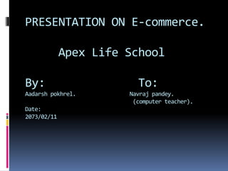 PRESENTATION ON E-commerce.
Apex Life School
By: To:
Aadarsh pokhrel. Navraj pandey.
(computer teacher).
Date:
2073/02/11
 