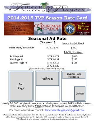 2014-2015 TVP Season Rate Card
Seasonal Ad Rate
(3 shows *)
Inside Front/Back Cover 5.75 X 8.75 $550
Color with Full Bleed
Full
Page
Half Page
Quarter Page
Horizontal
Vertical
Nearly 20,000 people will see your ad during our current 2013 – 2014 season.
Make sure they know YOU continue to support live local theater.
For more information contact: temeculavalleyplayers@gmail.com
(Customer to supply camera ready artwork)
Full Page Ad 5.75 X 8.75 $410
Half Page Ad 5.75 X 4.35 $225
Quarter Page Ad 5.75 X 2.15 $125
2.75 X 4.35
B & W / No Bleed
(* Ad rates reflect a 40% reduction from 2013-2014 due to a truncated season. The Old Town Temecula Community Theater
will be closed for renovation from March – September 2015 reducing the number of shows we can produce there to 3.
TVP will continue to be active during that down time but cannot guarantee attendance.)
 