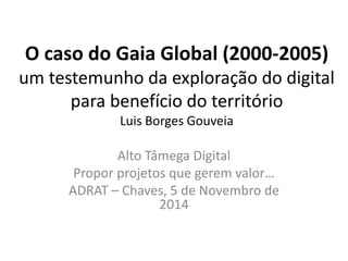 O caso do Gaia Global (2000-2005) um testemunho da exploração do digital para benefício do território Luis Borges Gouveia 
Alto Tâmega Digital 
Propor projetos que gerem valor… 
ADRAT – Chaves, 5 de Novembro de 2014  