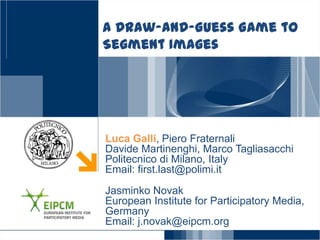 A Draw-and-Guess Game to
Segment Images




Luca Galli, Piero Fraternali
Davide Martinenghi, Marco Tagliasacchi
Politecnico di Milano, Italy
Email: first.last@polimi.it
Jasminko Novak
European Institute for Participatory Media,
Germany
Email: j.novak@eipcm.org
 