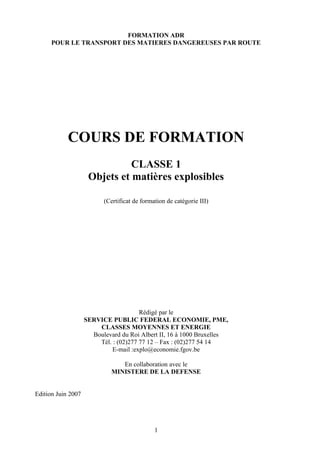 FORMATION ADR
POUR LE TRANSPORT DES MATIERES DANGEREUSES PAR ROUTE
COURS DE FORMATION
CLASSE 1
Objets et matières explosibles
(Certificat de formation de catégorie III)
Rédigé par le
SERVICE PUBLIC FEDERAL ECONOMIE, PME,
CLASSES MOYENNES ET ENERGIE
Boulevard du Roi Albert II, 16 à 1000 Bruxelles
Tél. : (02)277 77 12 – Fax : (02)277 54 14
E-mail :explo@economie.fgov.be
En collaboration avec le
MINISTERE DE LA DEFENSE
Edition Juin 2007
1
 