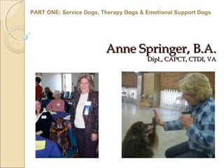 Anne Springer, B.A.Anne Springer, B.A.
Dipl., CAPCT, CTDI, VADipl., CAPCT, CTDI, VA
PART ONE: Service Dogs, Therapy Dogs & Emotional Support Dogs
 