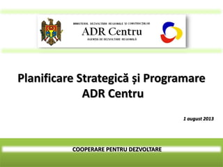 COOPERARE PENTRU DEZVOLTARE
Planificare Strategică și Programare
ADR Centru
1 august 2013
 