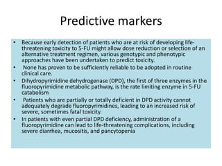 Predictive markers
• Because early detection of patients who are at risk of developing life-
threatening toxicity to 5-FU might allow dose reduction or selection of an
alternative treatment regimen, various genotypic and phenotypic
approaches have been undertaken to predict toxicity.
• None has proven to be sufficiently reliable to be adopted in routine
clinical care.
• Dihydropyrimidine dehydrogenase (DPD), the first of three enzymes in the
fluoropyrimidine metabolic pathway, is the rate limiting enzyme in 5-FU
catabolism
• Patients who are partially or totally deficient in DPD activity cannot
adequately degrade fluoropyrimidines, leading to an increased risk of
severe, sometimes fatal toxicity.
• In patients with even partial DPD deficiency, administration of a
fluoropyrimidine can lead to life-threatening complications, including
severe diarrhea, mucositis, and pancytopenia
 