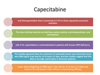 Capecitabine
oral fluoropyrimidine that is converted to 5-FU in three sequential enzymatic
reactions.
The dose-limiting toxicities are diarrhea, palmar-plantar erythrodysesthesia, and
neutropenia.
Like 5-FU, capecitabine is contraindicated in patients with known DPD deficiency.
The initially approved dose for treatment of metastatic breast and colorectal cancer
was 2500 mg/m 2 per day for 14 of every 21 days, but later studies suggest that this
dose is too high, particularly in American patients.
Lower doses (beginning at 2000 mg/m 2 per day for 14 of every 21 days) may
improve the therapeutic index without compromising efficacy.
 