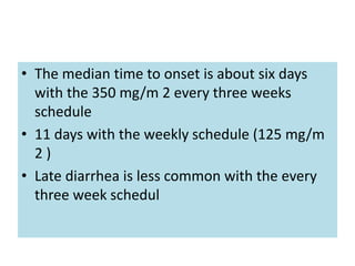 • The median time to onset is about six days
with the 350 mg/m 2 every three weeks
schedule
• 11 days with the weekly schedule (125 mg/m
2 )
• Late diarrhea is less common with the every
three week schedul
 