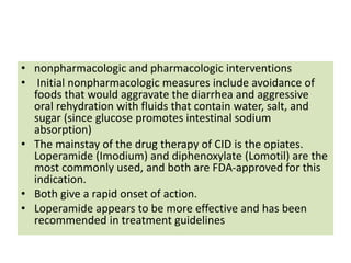 • nonpharmacologic and pharmacologic interventions
• Initial nonpharmacologic measures include avoidance of
foods that would aggravate the diarrhea and aggressive
oral rehydration with fluids that contain water, salt, and
sugar (since glucose promotes intestinal sodium
absorption)
• The mainstay of the drug therapy of CID is the opiates.
Loperamide (Imodium) and diphenoxylate (Lomotil) are the
most commonly used, and both are FDA-approved for this
indication.
• Both give a rapid onset of action.
• Loperamide appears to be more effective and has been
recommended in treatment guidelines
 