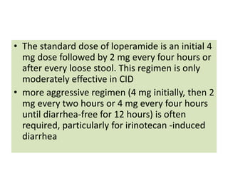 • The standard dose of loperamide is an initial 4
mg dose followed by 2 mg every four hours or
after every loose stool. This regimen is only
moderately effective in CID
• more aggressive regimen (4 mg initially, then 2
mg every two hours or 4 mg every four hours
until diarrhea-free for 12 hours) is often
required, particularly for irinotecan -induced
diarrhea
 