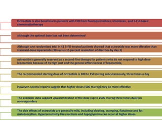 Octreotide is also beneficial in patients with CID from fluoropyrimidines, irinotecan , and 5-FU-based
chemoradiotherapy
although the optimal dose has not been determined
Although one randomized trial in 41 5-FU-treated patients showed that octreotide was more effective than
standard-dose loperamide (90 versus 15 percent resolution of diarrhea by day 3)
octreotide is generally reserved as a second-line therapy for patients who do not respond to high dose
loperamide because of its high cost and the general effectiveness of loperamide,
The recommended starting dose of octreotide is 100 to 150 microg subcutaneously, three times a day
However, several reports suggest that higher doses (500 microg) may be more effective
The available data support upward titration of the dose (up to 2500 microg three times daily) in
nonresponders
The side effects of octreotide are generally mild, including bloating, cramping, flatulence and fat
malabsorption. Hypersensitivity-like reactions and hypoglycemia can occur at higher doses.
 