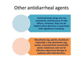 Other antidiarrheal agents
Anticholinergic drugs are not
commonly used because of side
effects. However, they can be
helpful when diarrhea is associated
with significant cramping.
Absorbents (eg, pectin, aluminum
hydroxide ) and adsorbents (eg,
kaolin, charcoal) bind osmotically
active substances and can be
effective adjunctive therapy in
patients with mild diarrhea.
 