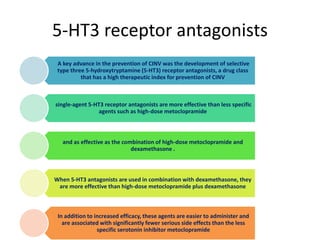 5-HT3 receptor antagonists
A key advance in the prevention of CINV was the development of selective
type three 5-hydroxytryptamine (5-HT3) receptor antagonists, a drug class
that has a high therapeutic index for prevention of CINV
single-agent 5-HT3 receptor antagonists are more effective than less specific
agents such as high-dose metoclopramide
and as effective as the combination of high-dose metoclopramide and
dexamethasone .
When 5-HT3 antagonists are used in combination with dexamethasone, they
are more effective than high-dose metoclopramide plus dexamethasone
In addition to increased efficacy, these agents are easier to administer and
are associated with significantly fewer serious side effects than the less
specific serotonin inhibitor metoclopramide
 