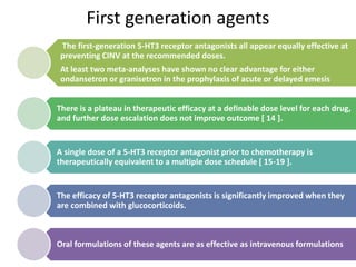 First generation agents
The first-generation 5-HT3 receptor antagonists all appear equally effective at
preventing CINV at the recommended doses.
At least two meta-analyses have shown no clear advantage for either
ondansetron or granisetron in the prophylaxis of acute or delayed emesis
There is a plateau in therapeutic efficacy at a definable dose level for each drug,
and further dose escalation does not improve outcome [ 14 ].
A single dose of a 5-HT3 receptor antagonist prior to chemotherapy is
therapeutically equivalent to a multiple dose schedule [ 15-19 ].
The efficacy of 5-HT3 receptor antagonists is significantly improved when they
are combined with glucocorticoids.
Oral formulations of these agents are as effective as intravenous formulations
 