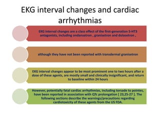 EKG interval changes and cardiac
arrhythmias
EKG interval changes are a class effect of the first-generation 5-HT3
antagonists, including ondansetron , granisetron and dolasetron ,
although they have not been reported with transdermal granisetron
EKG interval changes appear to be most prominent one to two hours after a
dose of these agents, are mostly small and clinically insignificant, and return
to baseline within 24 hours
However, potentially fatal cardiac arrhythmias, including torsade to pointes,
have been reported in association with QTc prolongation [ 23,25-27 ]. The
following sections describe the warnings/precautions regarding
cardiotoxicity of these agents from the US FDA.
 
