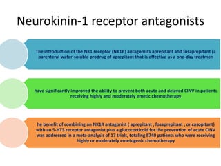 Neurokinin-1 receptor antagonists
The introduction of the NK1 receptor (NK1R) antagonists aprepitant and fosaprepitant (a
parenteral water-soluble prodrug of aprepitant that is effective as a one-day treatmen
have significantly improved the ability to prevent both acute and delayed CINV in patients
receiving highly and moderately emetic chemotherapy
he benefit of combining an NK1R antagonist ( aprepitant , fosaprepitant , or casopitant)
with an 5-HT3 receptor antagonist plus a glucocorticoid for the prevention of acute CINV
was addressed in a meta-analysis of 17 trials, totaling 8740 patients who were receiving
highly or moderately emetogenic chemotherapy
 