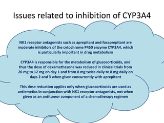 Issues related to inhibition of CYP3A4
NK1 receptor antagonists such as aprepitant and fosaprepitant are
moderate inhibitors of the cytochrome P450 enzyme CYP3A4, which
is particularly important in drug metabolism
CYP3A4 is responsible for the metabolism of glucocorticoids, and
thus the dose of dexamethasone was reduced in clinical trials from
20 mg to 12 mg on day 1 and from 8 mg twice daily to 8 mg daily on
days 2 and 3 when given concurrently with aprepitant
This dose reduction applies only when glucocorticoids are used as
antiemetics in conjunction with NK1 receptor antagonists, not when
given as an antitumor component of a chemotherapy regimen
 