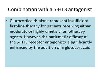 Combination with a 5-HT3 antagonist
• Glucocorticoids alone represent insufficient
first-line therapy for patients receiving either
moderate or highly emetic chemotherapy
agents. However, the antiemetic efficacy of
the 5-HT3 receptor antagonists is significantly
enhanced by the addition of a glucocorticoid
 