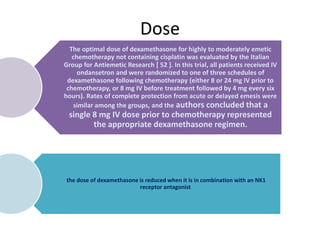 Dose
The optimal dose of dexamethasone for highly to moderately emetic
chemotherapy not containing cisplatin was evaluated by the Italian
Group for Antiemetic Research [ 52 ]. In this trial, all patients received IV
ondansetron and were randomized to one of three schedules of
dexamethasone following chemotherapy (either 8 or 24 mg IV prior to
chemotherapy, or 8 mg IV before treatment followed by 4 mg every six
hours). Rates of complete protection from acute or delayed emesis were
similar among the groups, and the authors concluded that a
single 8 mg IV dose prior to chemotherapy represented
the appropriate dexamethasone regimen.
the dose of dexamethasone is reduced when it is in combination with an NK1
receptor antagonist
 