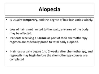 Alopecia
• Is usually temporary, and the degree of hair loss varies widely.
• Loss of hair is not limited to the scalp; any area of the body
may be affected.
• Patients receiving a Taxane as part of their chemotherapy
regimen are especially prone to total body alopecia.
• Hair loss usually begins 1 to 2 weeks after chemotherapy, and
regrowth may begin before the chemotherapy courses are
completed
 